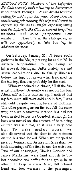 Text Box: EDITORS NOTE: Members of the Lafayette Ski Club recently took a bus trip to Bittersweet in southwest Michigan.  Frank Arnold lead the outing for LSC again this year.  Frank does an outstanding job running this trip and I want to express my thanks to him for exposing skiing and the Lafayette Ski Club to several long time members and some perspective new members.&nbsp;&nbsp;&nbsp;&nbsp;Hopefully as the club grows, so will our opportunity to take bus trip to Midwest ski areas.&nbsp;&nbsp; On Saturday, January 31, 18 brave souls gathered in the Meijer parking lot at 6 A.M. in subzero temperatures to go skiing at Bittersweet, Michigan. Unfortunately, we had seven cancellations due to family illnesses before the trip, but given what happened on the bus trip, that was probably for the best.&nbsp;&nbsp;&nbsp;&nbsp;&nbsp;&nbsp; Whoever coined the phrase,&nbsp;"Half the fun is getting there" obviously was not on this bus. About half an hour into the&nbsp;trip, I noticed that my feet were still very cold and in fact, I was still cold despite&nbsp;wearing&nbsp;layers of clothing. The other passengers on the bus felt the same way, and we discovered&nbsp;that the bus&nbsp;had not been heated before we boarded.&nbsp;Although the heat was turned on, the amount of heat being emitted was minimal, so it&nbsp;was&nbsp;a very cold trip.&nbsp;To make matters worse, we also&nbsp;discovered that the door to the restroom on the bus was locked. When we stopped to pick up Jennifer and Ashley in Renssalaer, we took advantage of the time to use the restroom. Two of our passengers, Charles Condon and Janice Mackenzie, were&nbsp;kind enough to buy hot chocolate and coffee for the group in an attempt to keep us warm. Also,&nbsp;Bill offered hand and foot warmers to the passengers. 