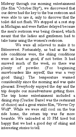 Text Box: Midway through our morning entertainment (the film "October Sky"), we discovered that our driver had the key to the bus restroom and were able to use it, only to discover that the toilet did not flush. We stopped at a rest stop in Michigan and were further delayed because the men's restroom was being cleaned, which meant that the ladies and gentlemen had to take turns using the women's restroom.&nbsp;&nbsp;&nbsp;&nbsp;&nbsp;&nbsp;&nbsp; We were all relieved to make it to Bittersweet. Fortunately, as bad as the bus ride conditions were, the skiing conditions were at least as good, if not better. It had snowed much of the week, so there was plenty of powder. (For beginning snowboarders like myself, this was a very good thing.) The temperature warmed considerably&nbsp;since the morning and was quite pleasant. Everybody enjoyed the day and the trip despite our misadventures getting there. The trip home entertainment included a dining stop (Cracker Barrel was the restaurant of choice) and a great winter film, "Never Cry Wolf". While we were still cool on the bus ride home, the return trip was far more bearable. We unloaded at 10 PM tired but happy that we had a good day of skiing and interesting stories to tell.