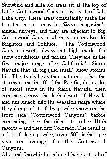 Text Box: Snowbird and Alta ski areas sit at the top of Little Cottonwood Canyon just east of Salt Lake City. These areas consistently make the top ten resort areas in Skiing magazine�s annual surveys, and they are adjacent to Big Cottonwood Canyon where you can also ski Brighton and Solitude.  The Cottonwood Canyon resorts always get high marks for snow conditions and terrain. They are in the first major range after California�s Sierra Nevada that all big (and small) snow storms hit. The typical weather pattern is that the storms come in off of the Pacific, drop a lot of moist snow in the Sierra Nevada, then continue across the high desert of Nevada and run smack into the Wasatch range where they dump a lot of dry powder snow on the front side (Cottonwood Canyons) before continuing over the ridges to other Utah resorts � and then into Colorado. The result is a lot of deep powder, over 500 inches per year on average, for the Cottonwood Canyons.  Alta and Snowbird combined have a total of 