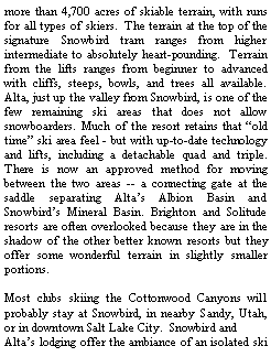 Text Box: more than 4,700 acres of skiable terrain, with runs for all types of skiers.  The terrain at the top of the signature Snowbird tram ranges from higher intermediate to absolutely heart-pounding.  Terrain from the lifts ranges from beginner to advanced with cliffs, steeps, bowls, and trees all available. Alta, just up the valley from Snowbird, is one of the few remaining ski areas that does not allow snowboarders. Much of the resort retains that �old time� ski area feel - but with up-to-date technology and lifts, including a detachable quad and triple. There is now an approved method for moving between the two areas -- a connecting gate at the saddle separating Alta�s Albion Basin and Snowbird�s Mineral Basin. Brighton and Solitude resorts are often overlooked because they are in the shadow of the other better known resorts but they offer some wonderful terrain in slightly smaller portions. Most clubs skiing the Cottonwood Canyons will probably stay at Snowbird, in nearby Sandy, Utah, or in downtown Salt Lake City.  Snowbird and Alta�s lodging offer the ambiance of an isolated ski 