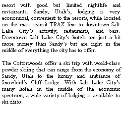Text Box: resort with good but limited nightlife and restaurants. Sandy, Utah�s, lodging is very economical, convenient to the resorts, while located on the mass transit TRAX line to downtown Salt Lake City�s activity, restaurants, and bars. Downtown Salt Lake City�s hotels are just a bit more money than Sandy�s but are right in the middle of everything the city has to offer. The Cottonwoods offer a ski trip with world-class powder skiing that can range from the economy of Sandy, Utah to the luxury and ambiance of Snowbird�s Cliff Lodge. With Salt Lake City�s many hotels in the middle of the economic spectrum, a wide variety of lodging is available to ski clubs.