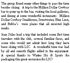 Text Box: The group found many other things to pass the time besides skiing.  A trip to the Million Dollar Cowboy bar to pony up to the bar, visiting the local galleries, and dining at some wonderful restaurants.  Million Dollar Cowboy Steakhouse, Sweetwater, Blue Lion, and Bubba�s  were places that all received high marks.  Jean Stiles lead a trip that included some first time travelers with the club, several familiar faces, and some who would not admit how long they have been skiing with LSC.  A wonderful time was had by all and smooth flights added to the enjoyment.  A special thanks to Winter Ski & Sports for packaging this great excursion for LSC!