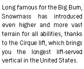 Text Box: Long famous for the Big Burn, Snowmass has introduced even higher and more vast terrain for all abilities, thanks to the Cirque lift, which brings you the longest lift-served vertical in the United States.