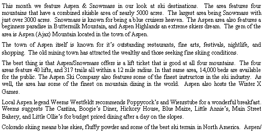 Text Box: This month we feature Aspen & Snowmass in our look at ski destinations. The area features four mountains that have a combined skiable area of nearly 5000 acres. The largest area being Snowmass with just over 3000 acres. Snowmass is known for being a blue cruisers heaven. The Aspen area also features a beginners paradise in Buttermilk Mountain, and Aspen Highlands an extreme skiers dream. The gem of the area is Aspen (Ajax) Mountain located in the town of Aspen.
The town of Aspen itself is known for it’s outstanding restaurants, fine arts, festivals, nightlife, and shopping. The old mining town has attracted the wealthy and those seeking fine skiing conditions.
The best thing is that Aspen/Snowmass offers is a lift ticket that is good at all four mountains. The four areas feature 40 lifts, and 317 trails all within a 12 mile radius. In that same area, 14,000 beds are available for the public. The Aspen Ski Company also features some of the finest instructors in the ski industry. As well, the area has some of the finest on mountain dining in the world. Aspen also hosts the Winter X Games.
Local Aspen legend Weems Westfeldt recommends Poppycock’s and Wienrstube for a wonderful breakfast. Weems suggests The Cantina, Boogie’s Diner, Hickory House, Blue Maize, Little Annie’s, Main Street Bakery, and Little Ollie’s for budget priced dining after a day on the slopes.
Colorado skiing means blue skies, fluffy powder and some of the best ski terrain in North America. Aspen/